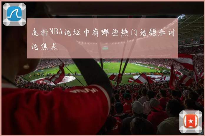 虎扑NBA论坛中有哪些热门话题和讨论焦点