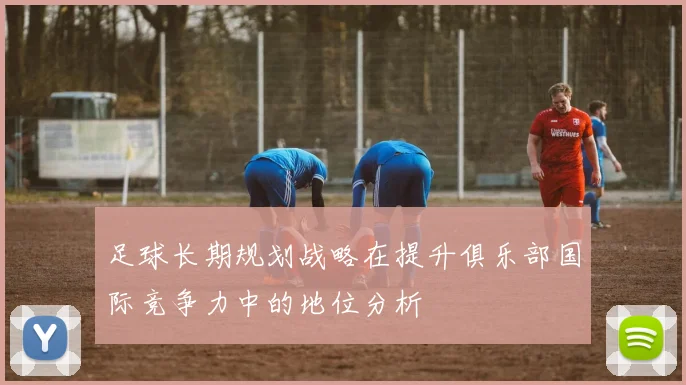 足球长期规划战略在提升俱乐部国际竞争力中的地位分析