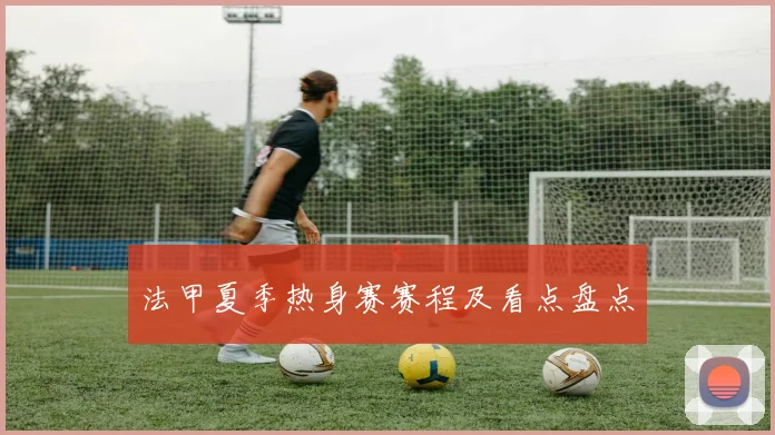 法甲夏季热身赛赛程及看点盘点