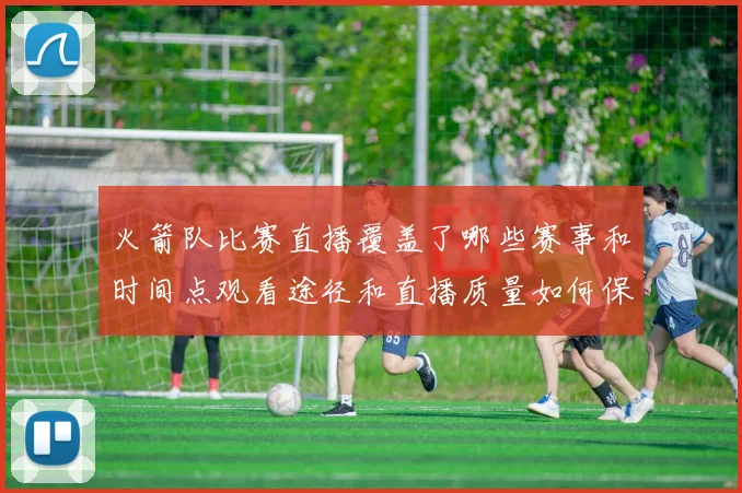 火箭队比赛直播覆盖了哪些赛事和时间点观看途径和直播质量如何保障
