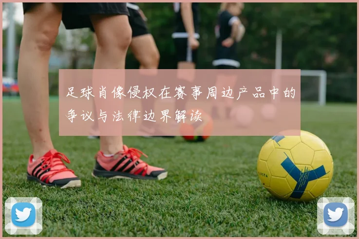 足球肖像侵权在赛事周边产品中的争议与法律边界解读